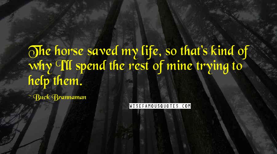 Buck Brannaman Quotes: The horse saved my life, so that's kind of why I'll spend the rest of mine trying to help them.