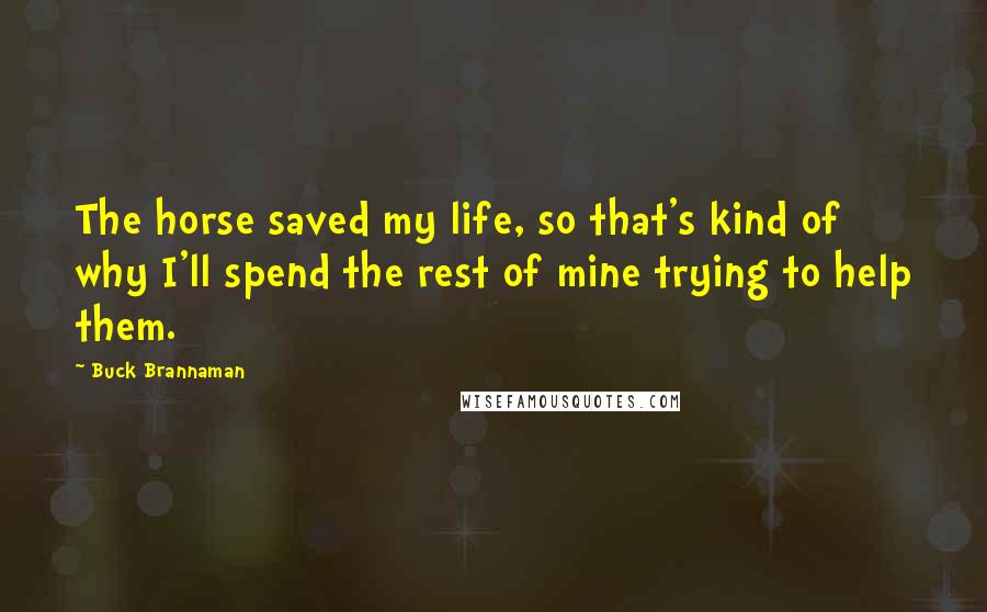 Buck Brannaman Quotes: The horse saved my life, so that's kind of why I'll spend the rest of mine trying to help them.