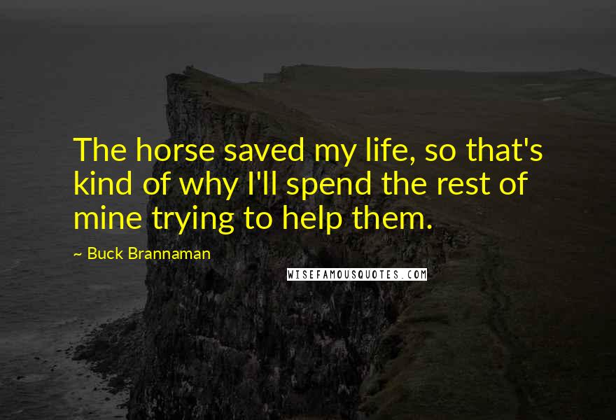 Buck Brannaman Quotes: The horse saved my life, so that's kind of why I'll spend the rest of mine trying to help them.