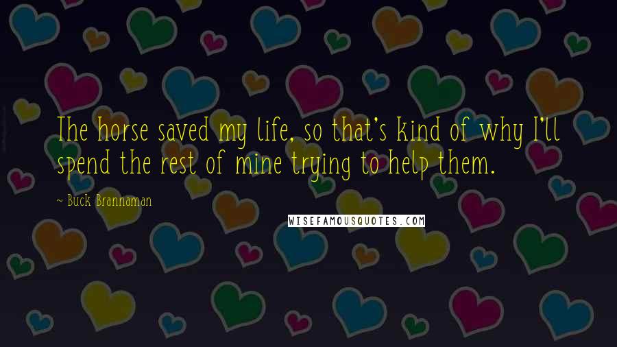 Buck Brannaman Quotes: The horse saved my life, so that's kind of why I'll spend the rest of mine trying to help them.