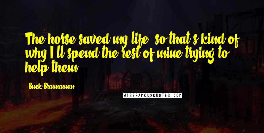 Buck Brannaman Quotes: The horse saved my life, so that's kind of why I'll spend the rest of mine trying to help them.