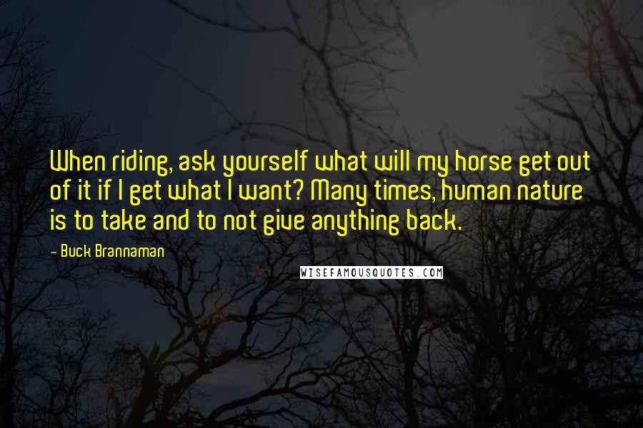 Buck Brannaman Quotes: When riding, ask yourself what will my horse get out of it if I get what I want? Many times, human nature is to take and to not give anything back.
