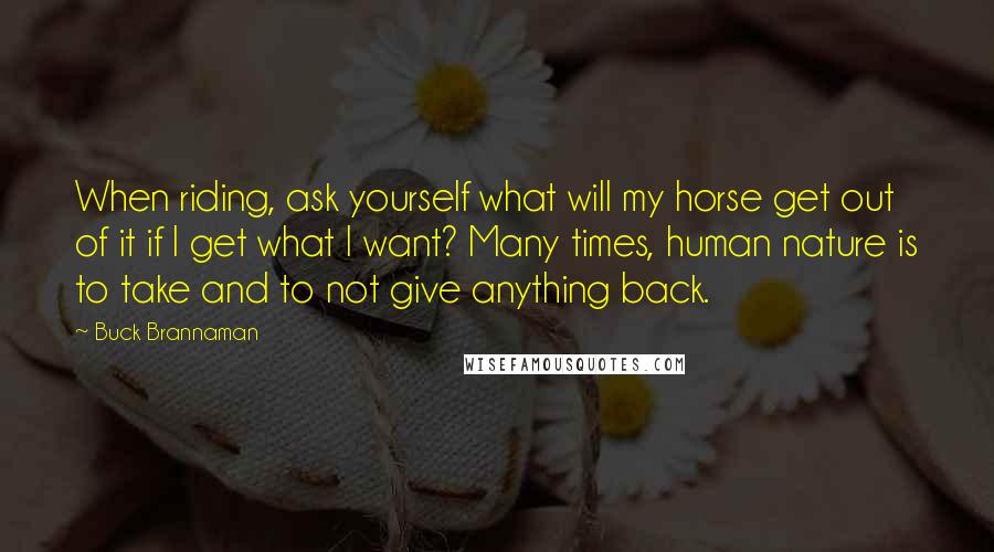 Buck Brannaman Quotes: When riding, ask yourself what will my horse get out of it if I get what I want? Many times, human nature is to take and to not give anything back.