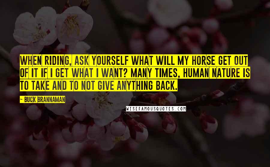 Buck Brannaman Quotes: When riding, ask yourself what will my horse get out of it if I get what I want? Many times, human nature is to take and to not give anything back.