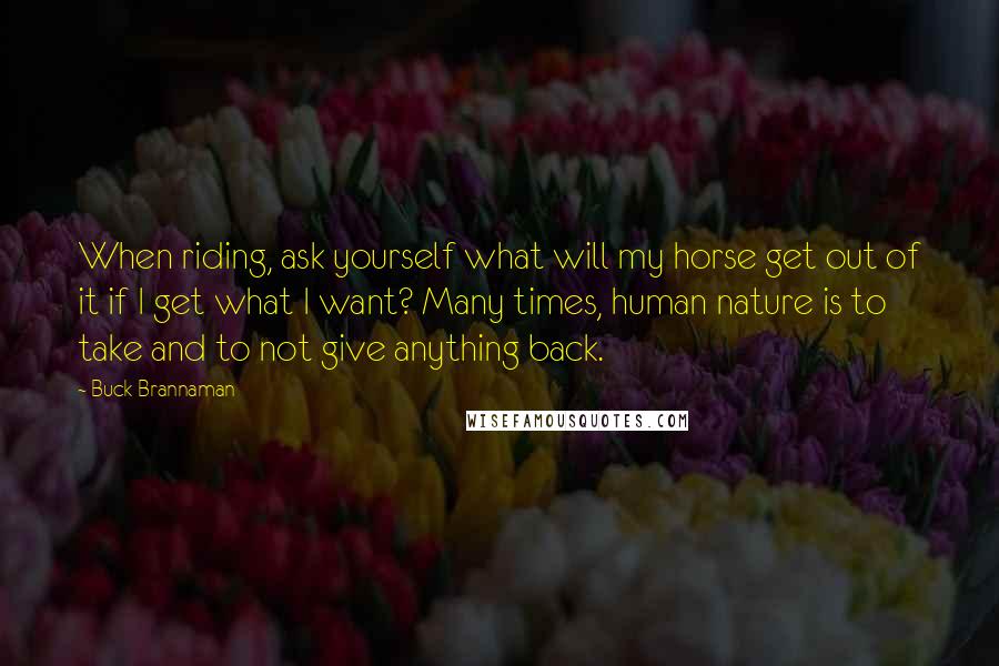 Buck Brannaman Quotes: When riding, ask yourself what will my horse get out of it if I get what I want? Many times, human nature is to take and to not give anything back.