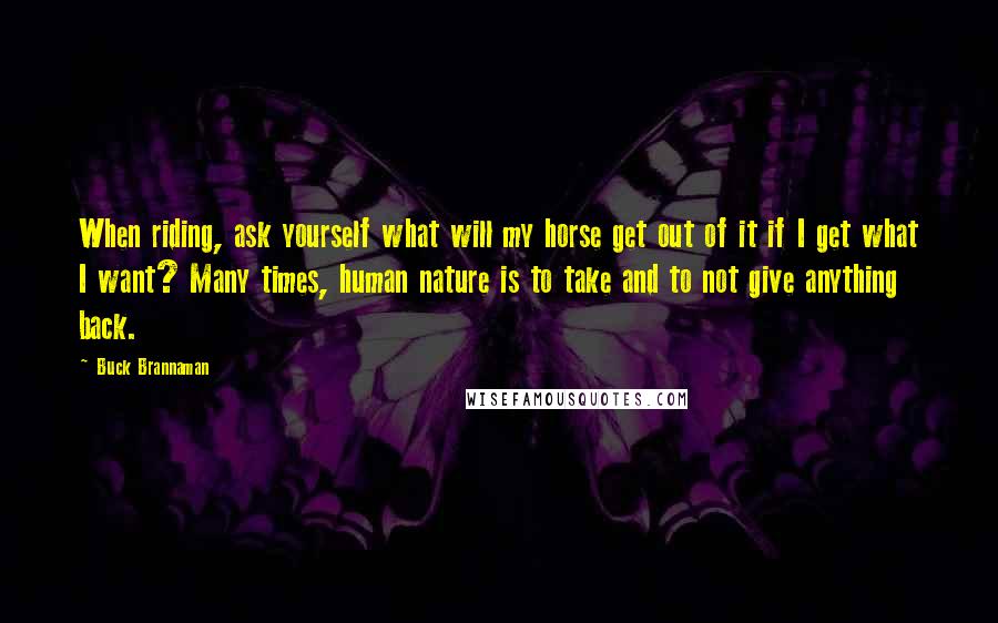 Buck Brannaman Quotes: When riding, ask yourself what will my horse get out of it if I get what I want? Many times, human nature is to take and to not give anything back.