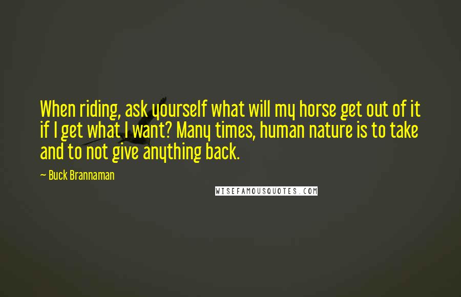 Buck Brannaman Quotes: When riding, ask yourself what will my horse get out of it if I get what I want? Many times, human nature is to take and to not give anything back.