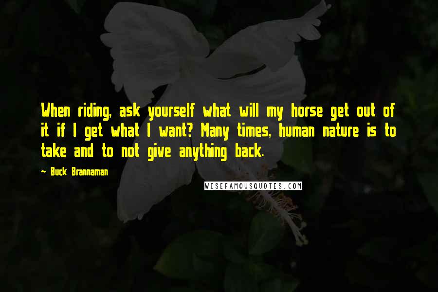 Buck Brannaman Quotes: When riding, ask yourself what will my horse get out of it if I get what I want? Many times, human nature is to take and to not give anything back.