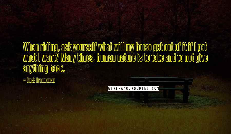 Buck Brannaman Quotes: When riding, ask yourself what will my horse get out of it if I get what I want? Many times, human nature is to take and to not give anything back.