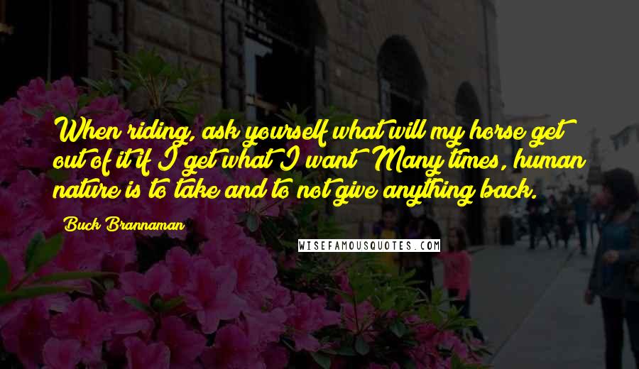 Buck Brannaman Quotes: When riding, ask yourself what will my horse get out of it if I get what I want? Many times, human nature is to take and to not give anything back.