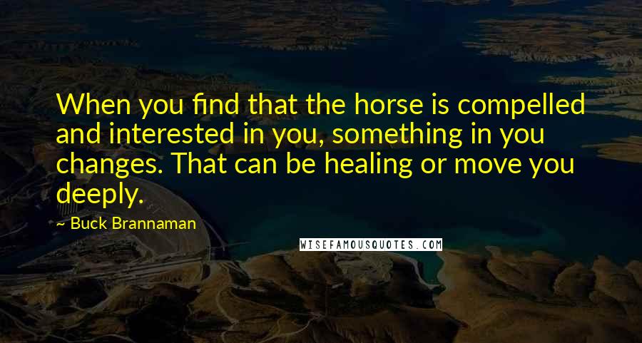 Buck Brannaman Quotes: When you find that the horse is compelled and interested in you, something in you changes. That can be healing or move you deeply.