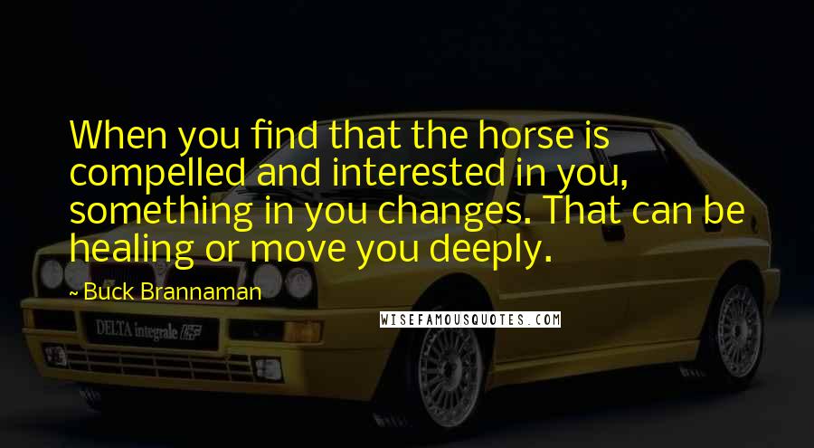 Buck Brannaman Quotes: When you find that the horse is compelled and interested in you, something in you changes. That can be healing or move you deeply.