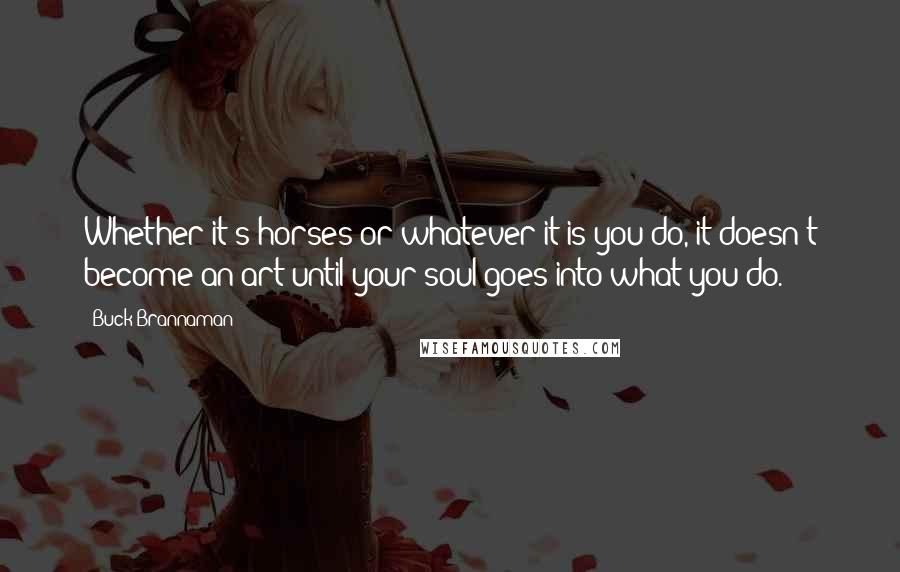 Buck Brannaman Quotes: Whether it's horses or whatever it is you do, it doesn't become an art until your soul goes into what you do.