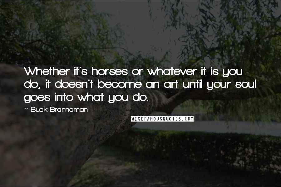 Buck Brannaman Quotes: Whether it's horses or whatever it is you do, it doesn't become an art until your soul goes into what you do.
