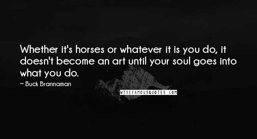 Buck Brannaman Quotes: Whether it's horses or whatever it is you do, it doesn't become an art until your soul goes into what you do.