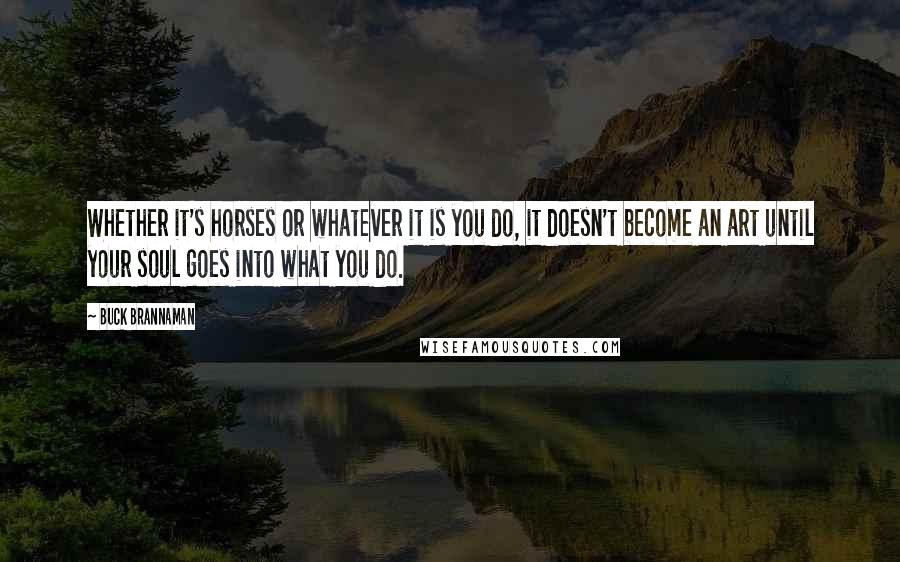 Buck Brannaman Quotes: Whether it's horses or whatever it is you do, it doesn't become an art until your soul goes into what you do.