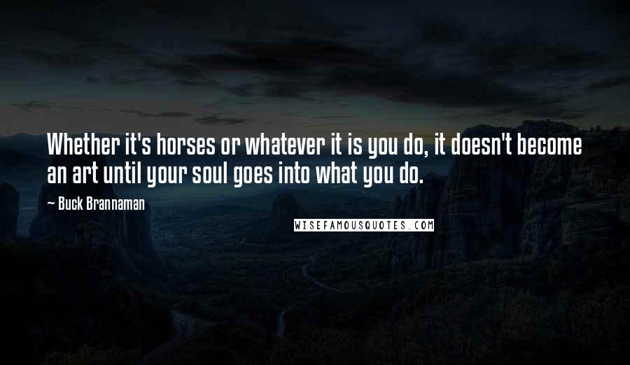 Buck Brannaman Quotes: Whether it's horses or whatever it is you do, it doesn't become an art until your soul goes into what you do.
