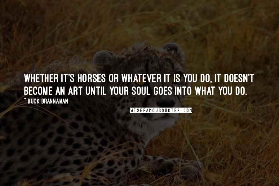 Buck Brannaman Quotes: Whether it's horses or whatever it is you do, it doesn't become an art until your soul goes into what you do.