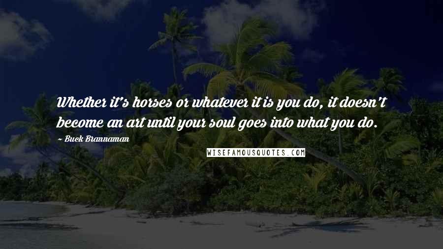 Buck Brannaman Quotes: Whether it's horses or whatever it is you do, it doesn't become an art until your soul goes into what you do.