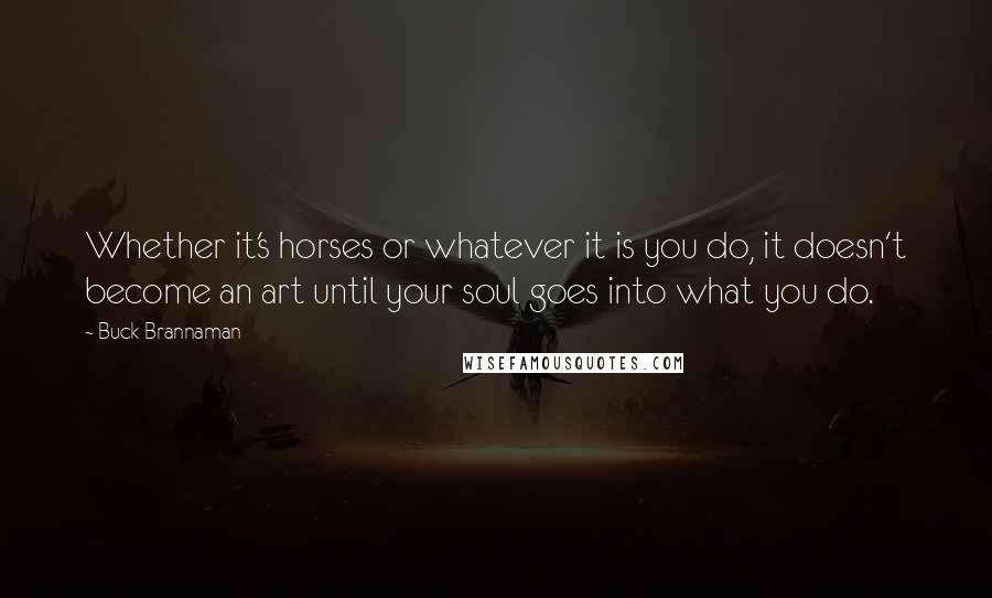 Buck Brannaman Quotes: Whether it's horses or whatever it is you do, it doesn't become an art until your soul goes into what you do.