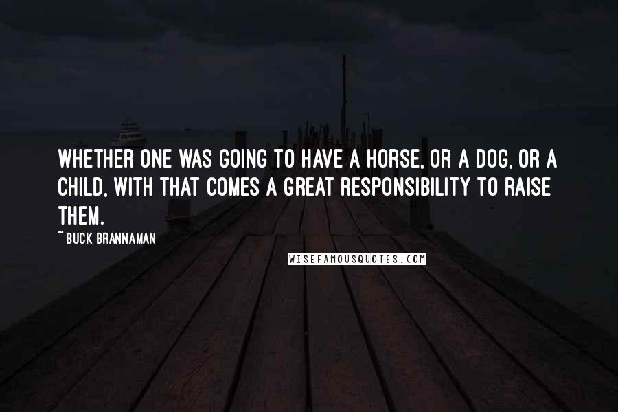 Buck Brannaman Quotes: Whether one was going to have a horse, or a dog, or a child, with that comes a great responsibility to raise them.