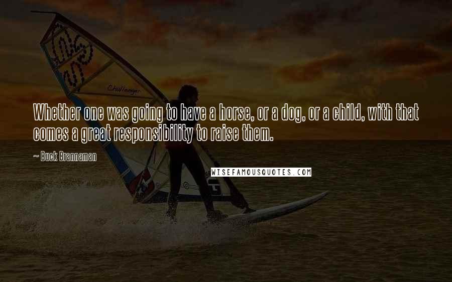 Buck Brannaman Quotes: Whether one was going to have a horse, or a dog, or a child, with that comes a great responsibility to raise them.