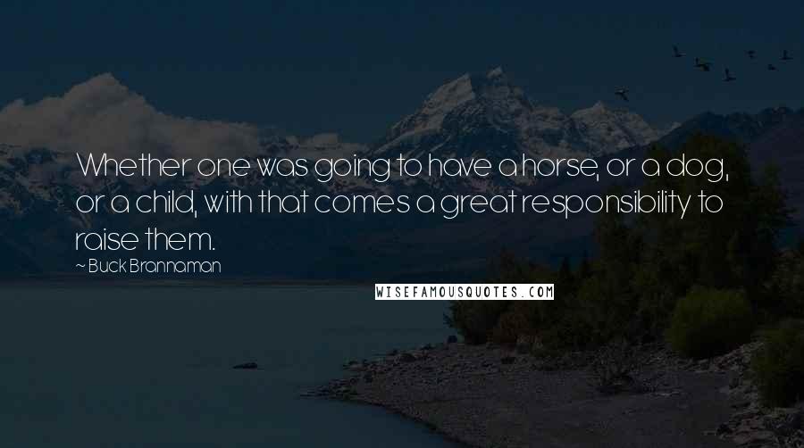 Buck Brannaman Quotes: Whether one was going to have a horse, or a dog, or a child, with that comes a great responsibility to raise them.