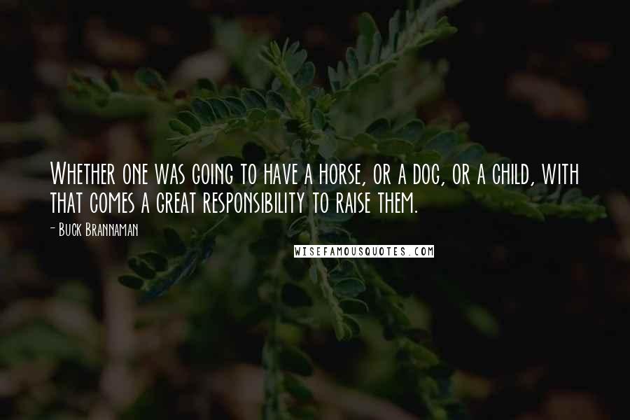 Buck Brannaman Quotes: Whether one was going to have a horse, or a dog, or a child, with that comes a great responsibility to raise them.