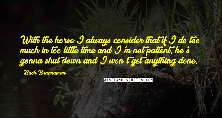 Buck Brannaman Quotes: With the horse I always consider that if I do too much in too little time and I'm not patient, he's gonna shut down and I won't get anything done.