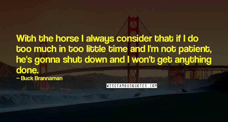 Buck Brannaman Quotes: With the horse I always consider that if I do too much in too little time and I'm not patient, he's gonna shut down and I won't get anything done.