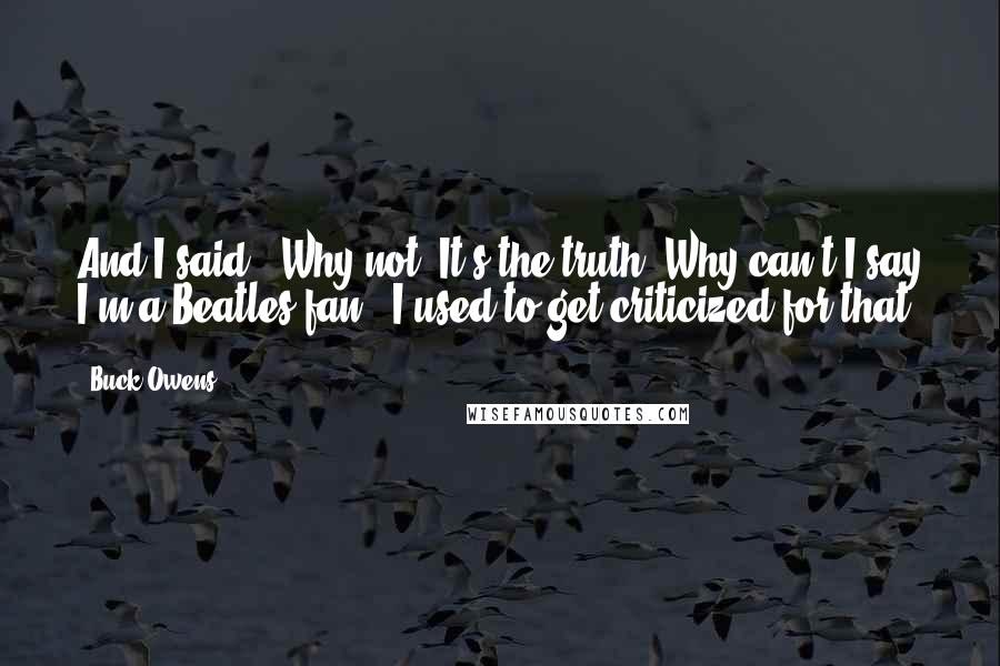 Buck Owens Quotes: And I said, 'Why not? It's the truth! Why can't I say I'm a Beatles fan?' I used to get criticized for that.