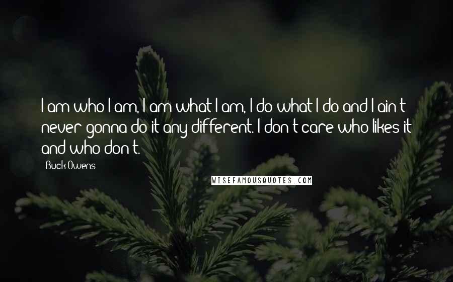 Buck Owens Quotes: I am who I am, I am what I am, I do what I do and I ain't never gonna do it any different. I don't care who likes it and who don't.