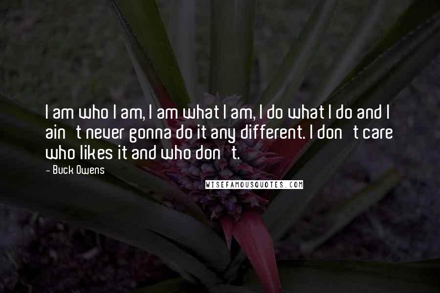 Buck Owens Quotes: I am who I am, I am what I am, I do what I do and I ain't never gonna do it any different. I don't care who likes it and who don't.