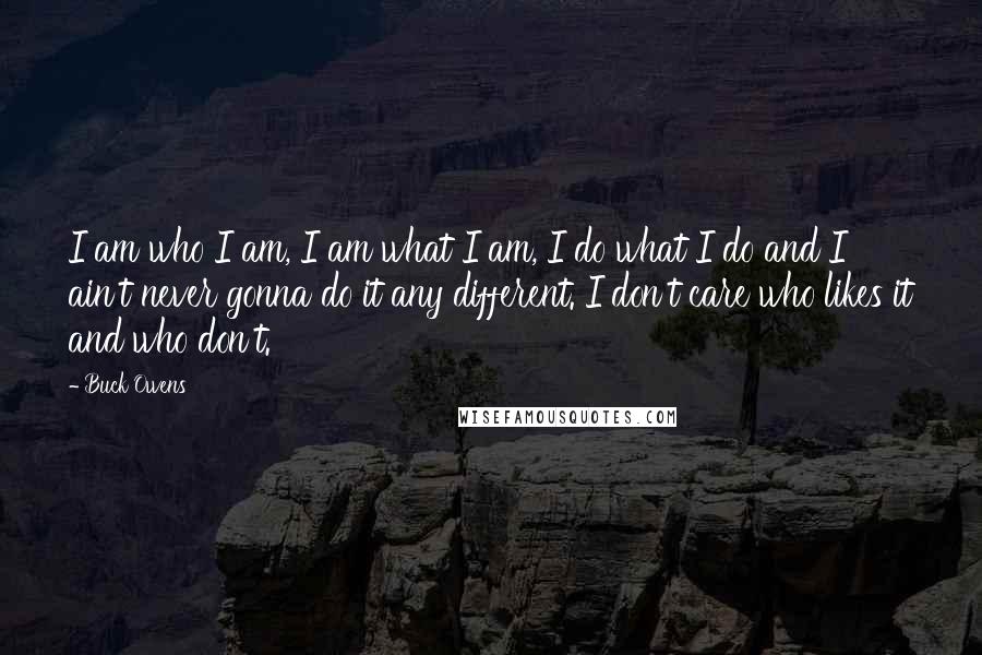 Buck Owens Quotes: I am who I am, I am what I am, I do what I do and I ain't never gonna do it any different. I don't care who likes it and who don't.