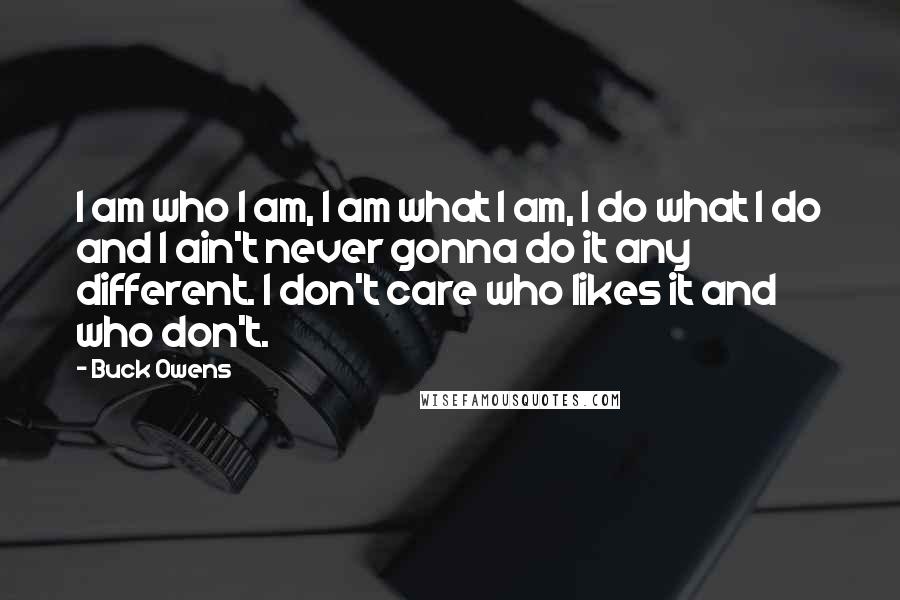 Buck Owens Quotes: I am who I am, I am what I am, I do what I do and I ain't never gonna do it any different. I don't care who likes it and who don't.