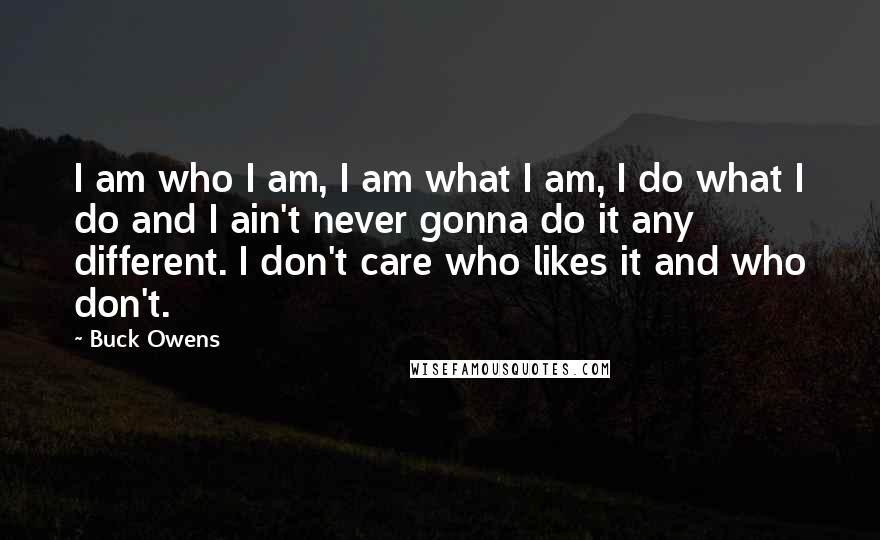 Buck Owens Quotes: I am who I am, I am what I am, I do what I do and I ain't never gonna do it any different. I don't care who likes it and who don't.
