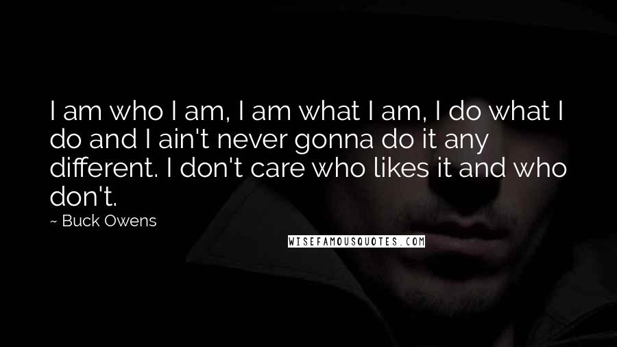 Buck Owens Quotes: I am who I am, I am what I am, I do what I do and I ain't never gonna do it any different. I don't care who likes it and who don't.