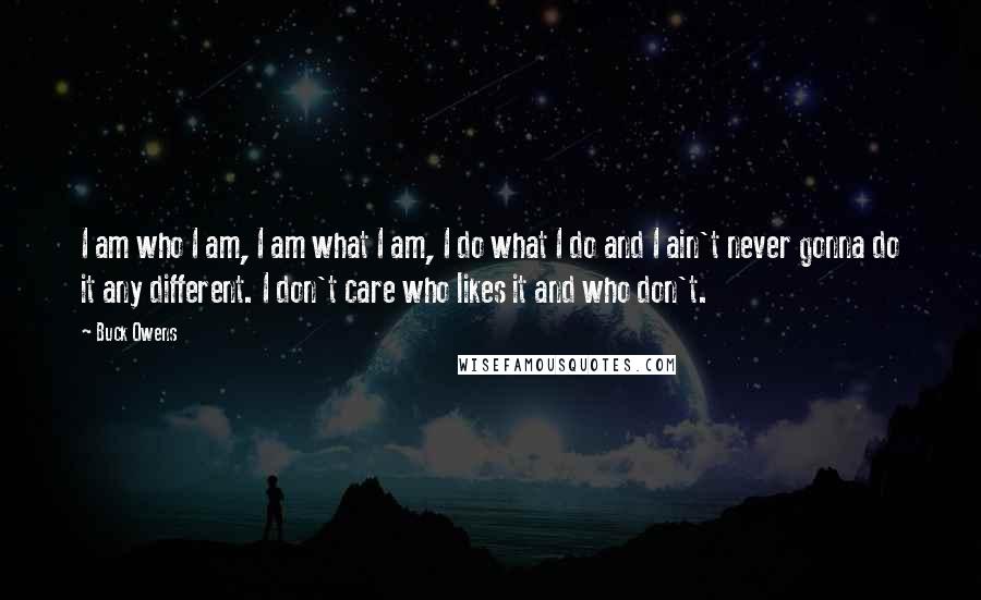 Buck Owens Quotes: I am who I am, I am what I am, I do what I do and I ain't never gonna do it any different. I don't care who likes it and who don't.