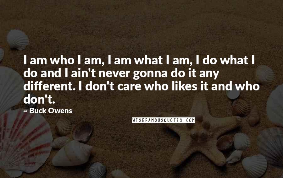 Buck Owens Quotes: I am who I am, I am what I am, I do what I do and I ain't never gonna do it any different. I don't care who likes it and who don't.