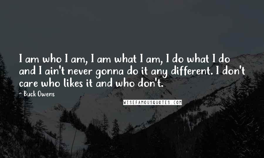 Buck Owens Quotes: I am who I am, I am what I am, I do what I do and I ain't never gonna do it any different. I don't care who likes it and who don't.