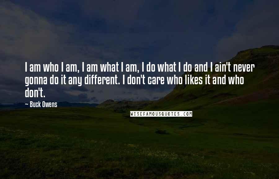 Buck Owens Quotes: I am who I am, I am what I am, I do what I do and I ain't never gonna do it any different. I don't care who likes it and who don't.