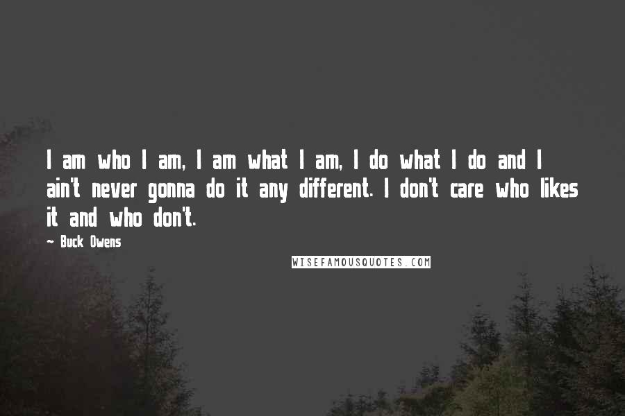 Buck Owens Quotes: I am who I am, I am what I am, I do what I do and I ain't never gonna do it any different. I don't care who likes it and who don't.