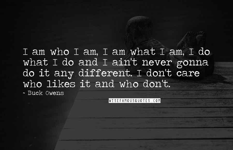 Buck Owens Quotes: I am who I am, I am what I am, I do what I do and I ain't never gonna do it any different. I don't care who likes it and who don't.