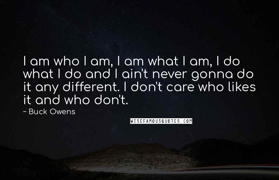 Buck Owens Quotes: I am who I am, I am what I am, I do what I do and I ain't never gonna do it any different. I don't care who likes it and who don't.