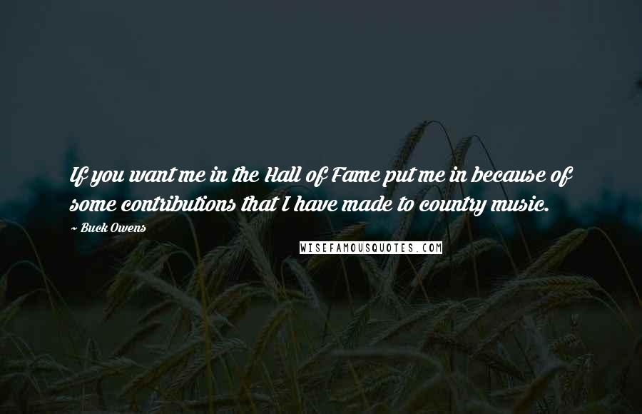 Buck Owens Quotes: If you want me in the Hall of Fame put me in because of some contributions that I have made to country music.