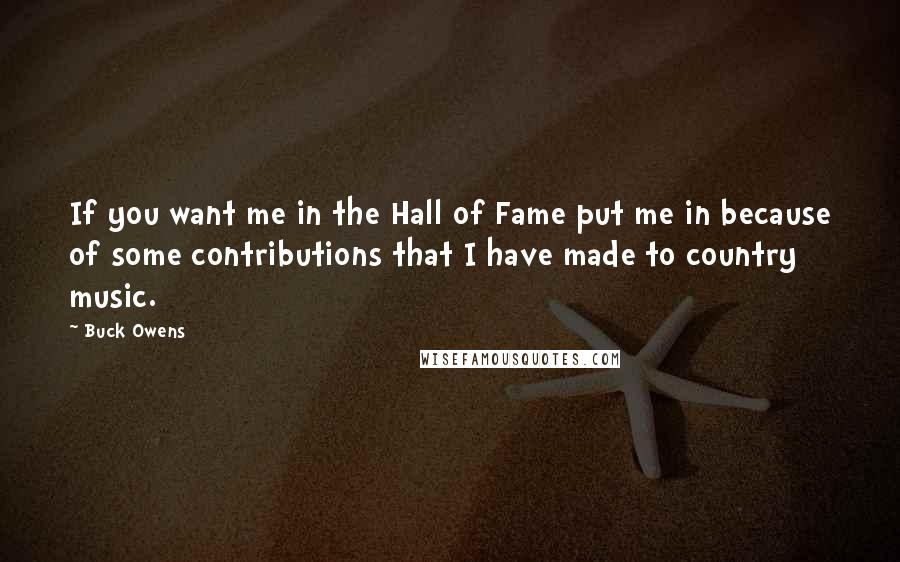 Buck Owens Quotes: If you want me in the Hall of Fame put me in because of some contributions that I have made to country music.