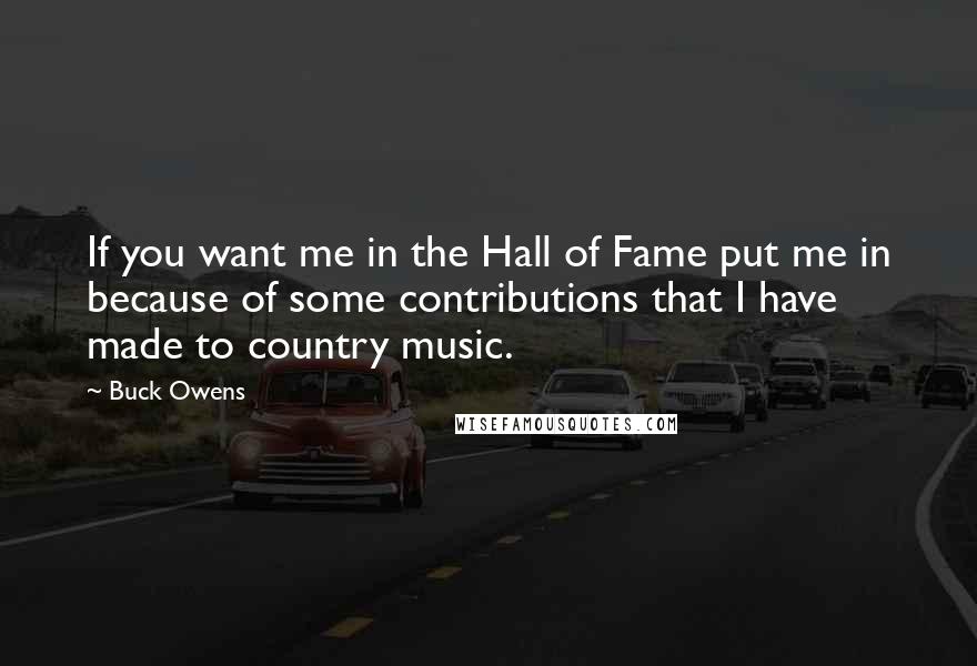 Buck Owens Quotes: If you want me in the Hall of Fame put me in because of some contributions that I have made to country music.