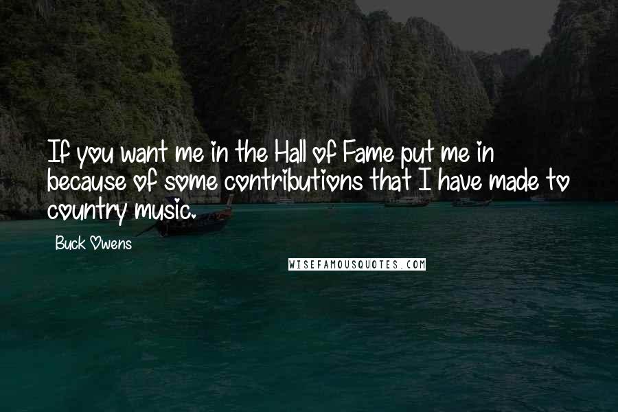 Buck Owens Quotes: If you want me in the Hall of Fame put me in because of some contributions that I have made to country music.