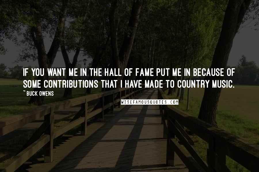 Buck Owens Quotes: If you want me in the Hall of Fame put me in because of some contributions that I have made to country music.