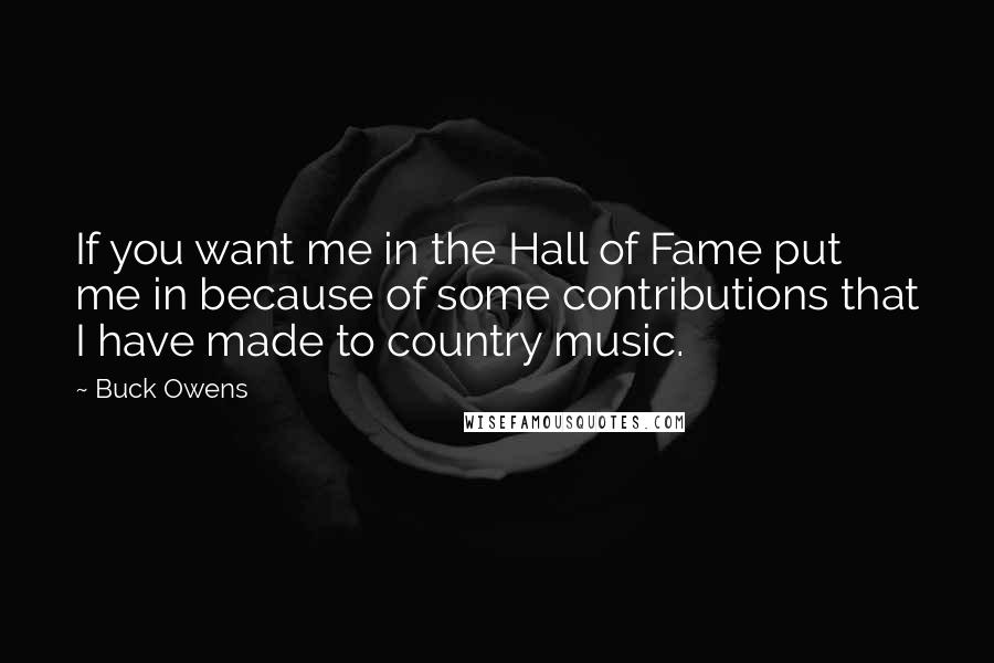 Buck Owens Quotes: If you want me in the Hall of Fame put me in because of some contributions that I have made to country music.